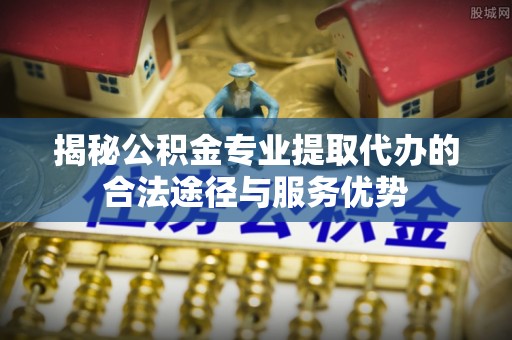 杭锦旗揭秘公积金专业提取代办的合法途径与服务优势