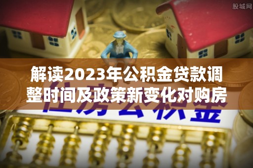 杭锦旗解读2023年公积金贷款调整时间及政策新变化对购房的影响