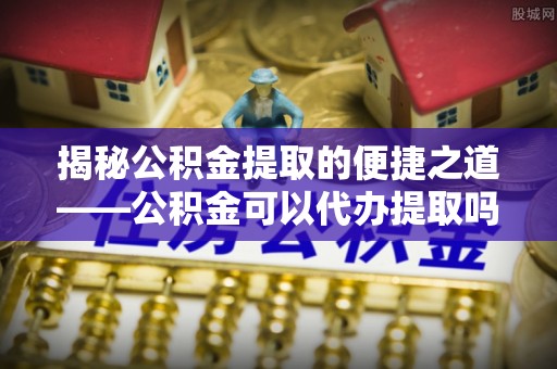 杭锦旗揭秘公积金提取的便捷之道——公积金可以代办提取吗？